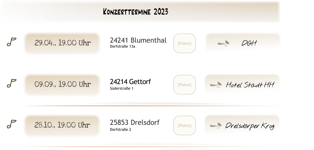Drelsdörper Krog U [Plakat] 25853 Drelsdorf Dorfstraße 2 28.10., 19.00 Uhr [Plakat] 24214 Gettorf Süderstraße 1 09.09., 19.00 Uhr Hotel Stadt HH U DGH U [Plakat] 24241 Blumenthal Dorfstraße 13a 29.04., 19.00 Uhr Konzerttermine 2023