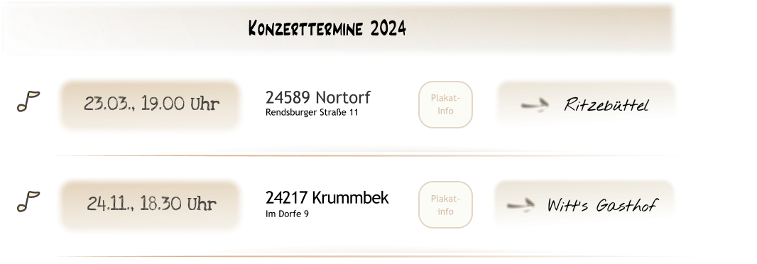 Plakat- info 24217 Krummbek Im Dorfe 9 24.11., 18.30 Uhr Witt‘s Gasthof U LEIDER AUSVERKAUFT Ritzebüttel U Plakat- Info 24589 Nortorf Rendsburger Straße 11 23.03., 19.00 Uhr Konzerttermine 2024